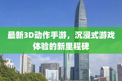 最新3D動作手游，沉浸式游戲體驗(yàn)的新里程碑