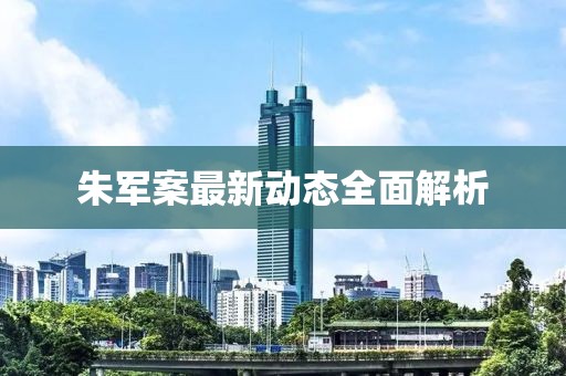 朱軍案最新動態(tài)全面解析