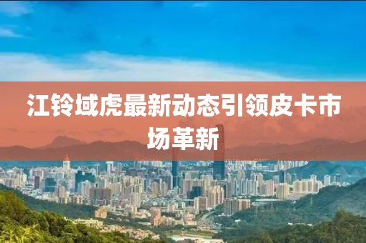 江鈴域虎最新動態(tài)引領(lǐng)皮卡市場革新