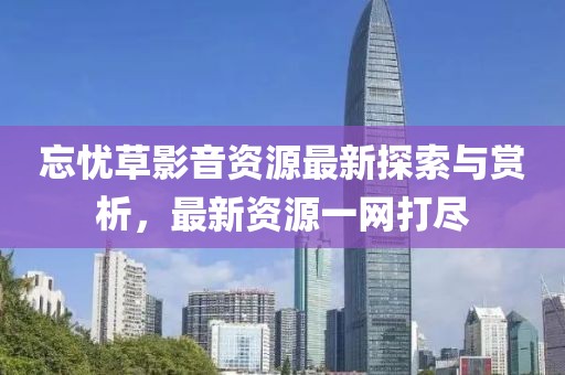 忘憂草影音資源最新探索與賞析，最新資源一網(wǎng)打盡