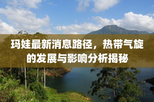 瑪娃最新消息路徑，熱帶氣旋的發(fā)展與影響分析揭秘