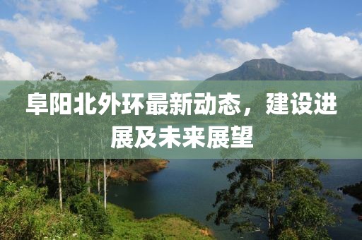 阜陽北外環(huán)最新動(dòng)態(tài)，建設(shè)進(jìn)展及未來展望