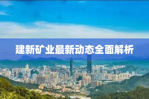 建新礦業(yè)最新動態(tài)全面解析