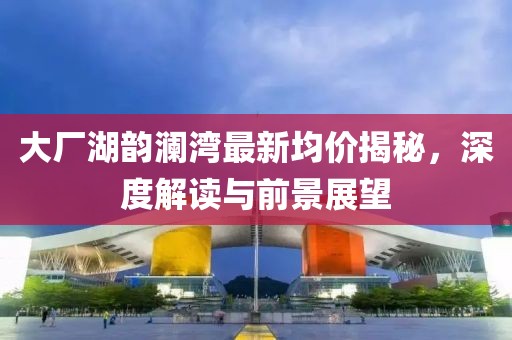 大廠湖韻瀾灣最新均價(jià)揭秘，深度解讀與前景展望