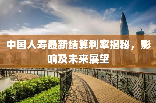 中國(guó)人壽最新結(jié)算利率揭秘，影響及未來(lái)展望
