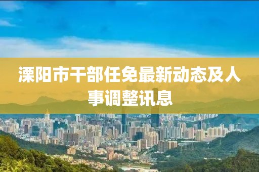 溧陽市干部任免最新動(dòng)態(tài)及人事調(diào)整訊息