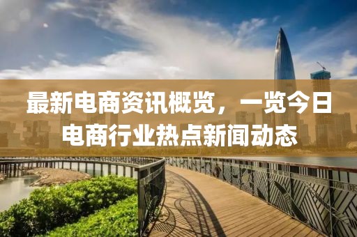 最新電商資訊概覽，一覽今日電商行業(yè)熱點新聞動態(tài)