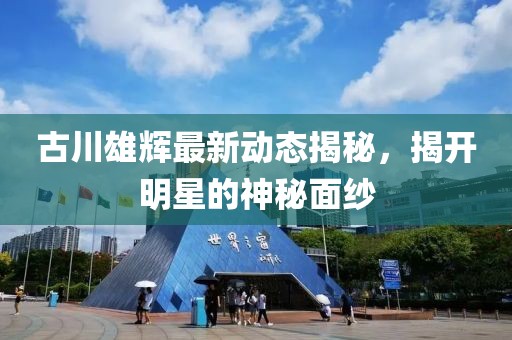 古川雄輝最新動態(tài)揭秘，揭開明星的神秘面紗