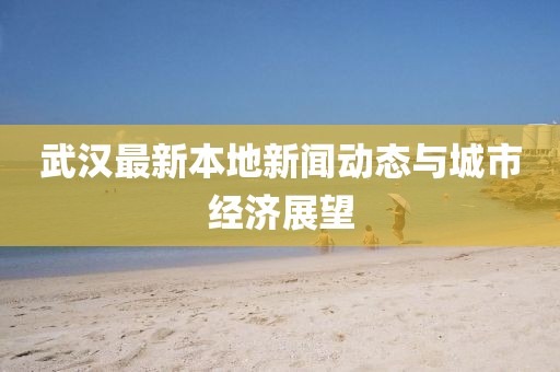 武漢最新本地新聞動態(tài)與城市經(jīng)濟展望