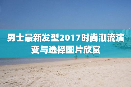 男士最新發(fā)型2017時尚潮流演變與選擇圖片欣賞