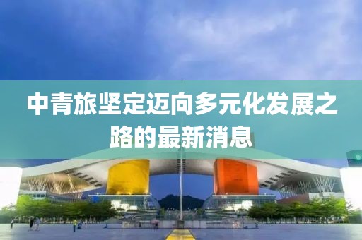 中青旅堅(jiān)定邁向多元化發(fā)展之路的最新消息