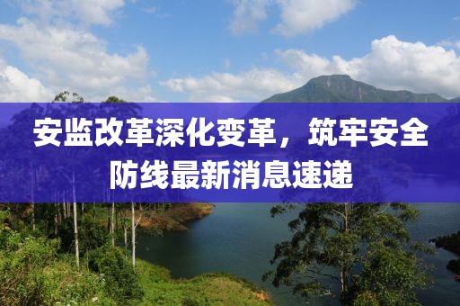 安監(jiān)改革深化變革，筑牢安全防線最新消息速遞