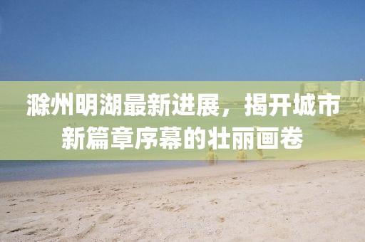 滁州明湖最新進(jìn)展，揭開(kāi)城市新篇章序幕的壯麗畫(huà)卷