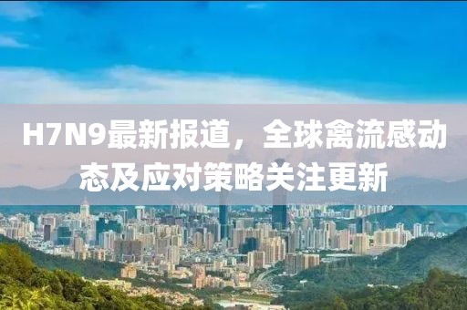 H7N9最新報道，全球禽流感動態(tài)及應(yīng)對策略關(guān)注更新