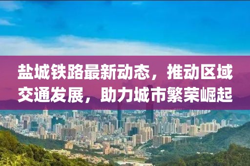 鹽城鐵路最新動態(tài)，推動區(qū)域交通發(fā)展，助力城市繁榮崛起