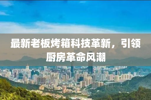 最新老板烤箱科技革新，引領(lǐng)廚房革命風潮