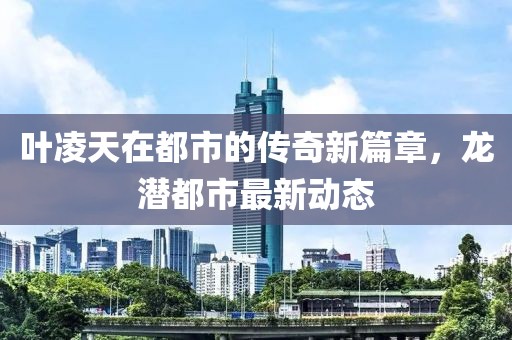 葉凌天在都市的傳奇新篇章，龍潛都市最新動(dòng)態(tài)