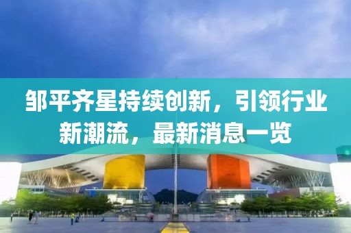 鄒平齊星持續(xù)創(chuàng)新，引領(lǐng)行業(yè)新潮流，最新消息一覽