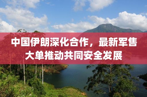 中國伊朗深化合作，最新軍售大單推動(dòng)共同安全發(fā)展