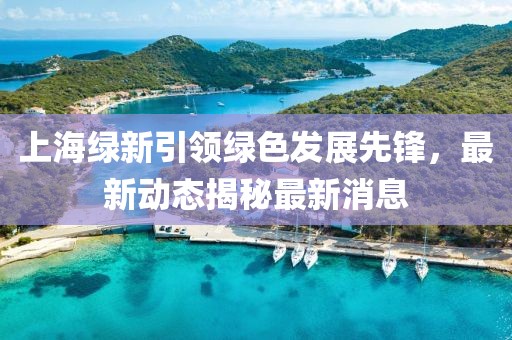 上海綠新引領(lǐng)綠色發(fā)展先鋒，最新動(dòng)態(tài)揭秘最新消息