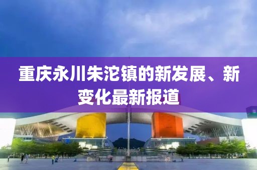 重慶永川朱沱鎮(zhèn)的新發(fā)展、新變化最新報道