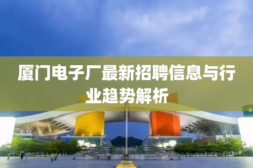 廈門電子廠最新招聘信息與行業(yè)趨勢解析