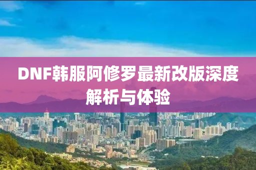 DNF韓服阿修羅最新改版深度解析與體驗(yàn)