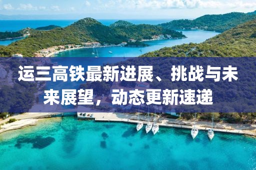 運三高鐵最新進展、挑戰(zhàn)與未來展望，動態(tài)更新速遞