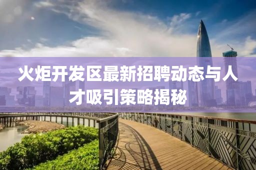 火炬開發(fā)區(qū)最新招聘動態(tài)與人才吸引策略揭秘