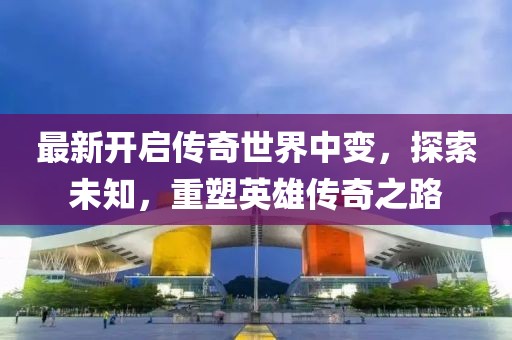 最新開啟傳奇世界中變，探索未知，重塑英雄傳奇之路