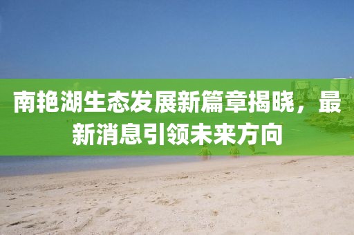 南艷湖生態(tài)發(fā)展新篇章揭曉，最新消息引領(lǐng)未來(lái)方向