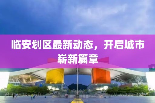 臨安劃區(qū)最新動態(tài)，開啟城市嶄新篇章