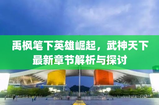 禹?xiàng)鞴P下英雄崛起，武神天下最新章節(jié)解析與探討