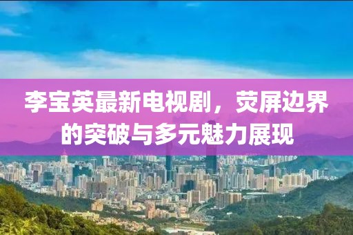 李寶英最新電視劇，熒屏邊界的突破與多元魅力展現(xiàn)