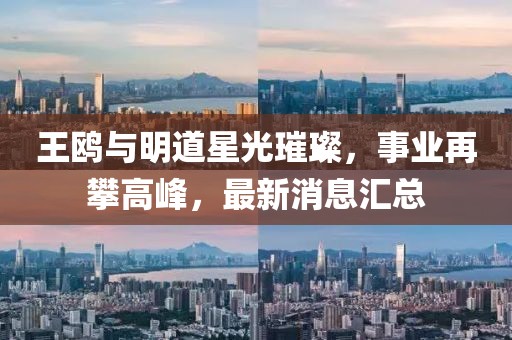 王鷗與明道星光璀璨，事業(yè)再攀高峰，最新消息匯總