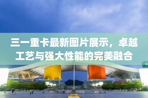 三一重卡最新圖片展示，卓越工藝與強(qiáng)大性能的完美融合