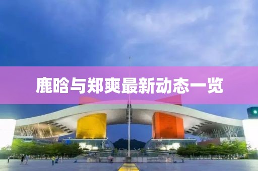 鹿晗與鄭爽最新動態(tài)一覽