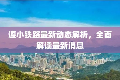 遵小鐵路最新動(dòng)態(tài)解析，全面解讀最新消息