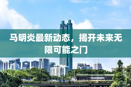 馬明炎最新動(dòng)態(tài)，揭開未來無限可能之門