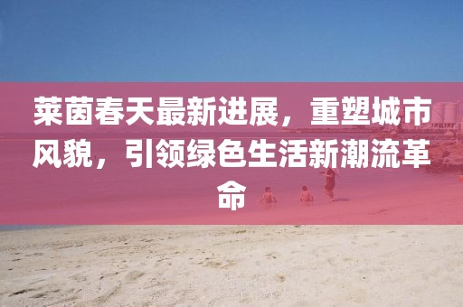 萊茵春天最新進展，重塑城市風(fēng)貌，引領(lǐng)綠色生活新潮流革命