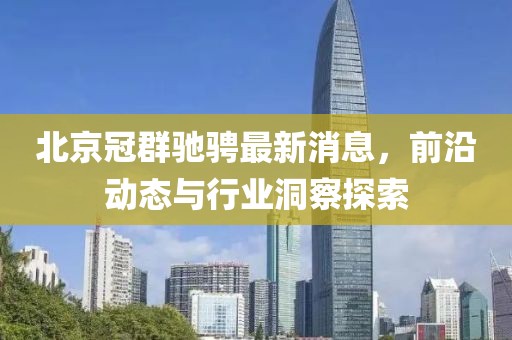 北京冠群馳騁最新消息，前沿動態(tài)與行業(yè)洞察探索