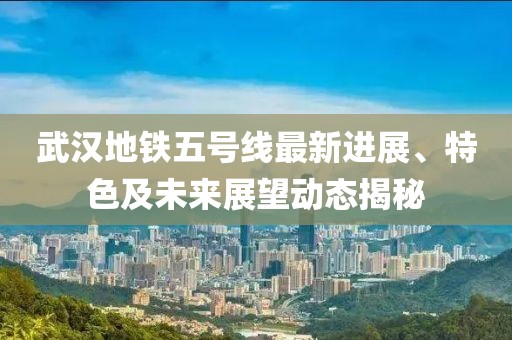 武漢地鐵五號線最新進展、特色及未來展望動態(tài)揭秘