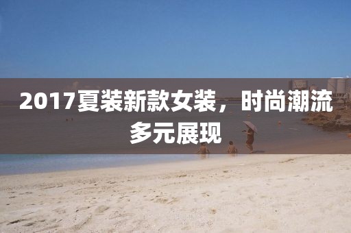 2017夏裝新款女裝，時(shí)尚潮流多元展現(xiàn)