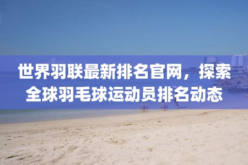 世界羽聯(lián)最新排名官網(wǎng)，探索全球羽毛球運(yùn)動員排名動態(tài)