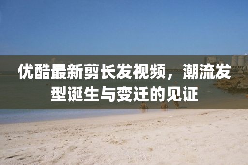 優(yōu)酷最新剪長(zhǎng)發(fā)視頻，潮流發(fā)型誕生與變遷的見(jiàn)證