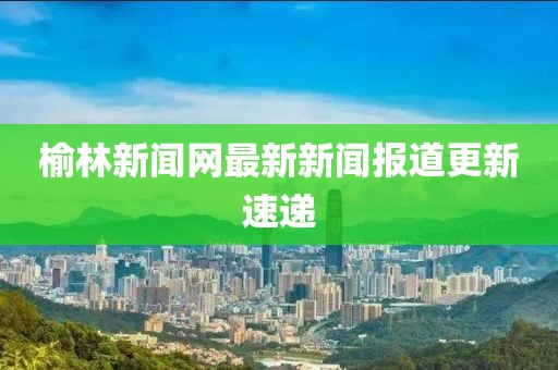 榆林新聞網(wǎng)最新新聞報(bào)道更新速遞
