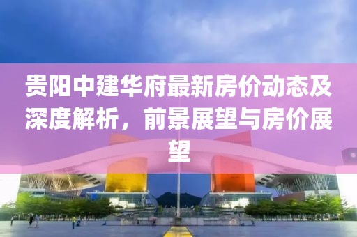 貴陽中建華府最新房?jī)r(jià)動(dòng)態(tài)及深度解析，前景展望與房?jī)r(jià)展望