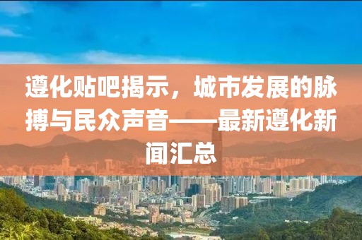 遵化貼吧揭示，城市發(fā)展的脈搏與民眾聲音——最新遵化新聞匯總