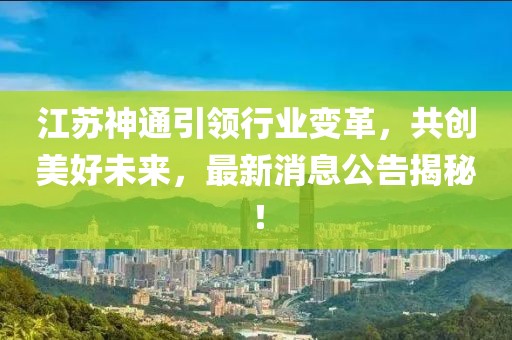 江蘇神通引領(lǐng)行業(yè)變革，共創(chuàng)美好未來(lái)，最新消息公告揭秘！