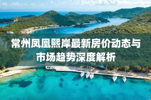 常州鳳凰熙岸最新房價動態(tài)與市場趨勢深度解析